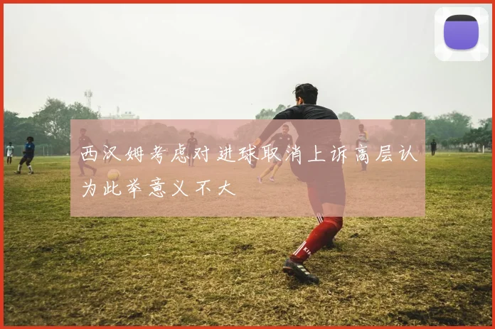 西汉姆考虑对进球取消上诉高层认为此举意义不大
