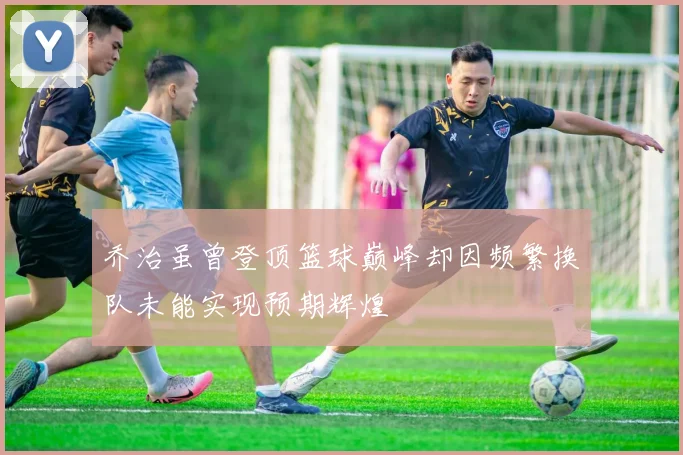 乔治虽曾登顶篮球巅峰却因频繁换队未能实现预期辉煌