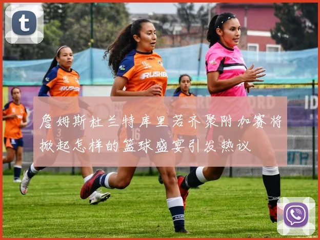 詹姆斯杜兰特库里若齐聚附加赛将掀起怎样的篮球盛宴引发热议