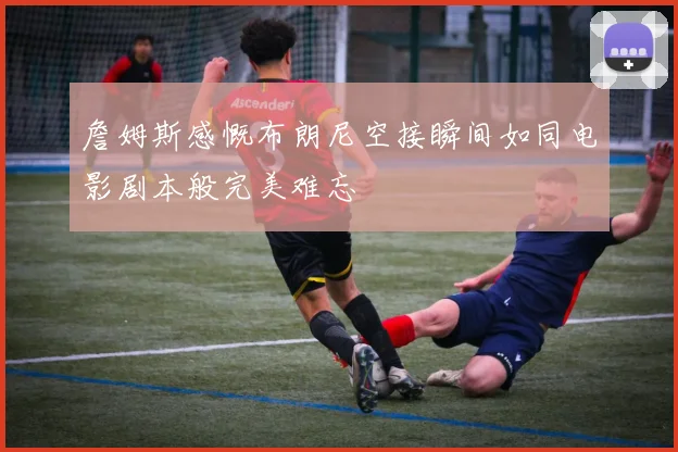 詹姆斯感慨布朗尼空接瞬间如同电影剧本般完美难忘