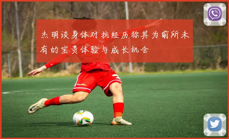 杰明谈身体对抗经历称其为前所未有的宝贵体验与成长机会