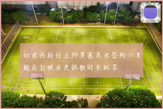切尔西新任主帅罗塞尼尔签约六年能否打破历史执教时长纪录
