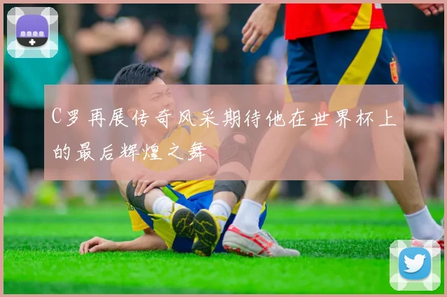 C罗再展传奇风采期待他在世界杯上的最后辉煌之舞