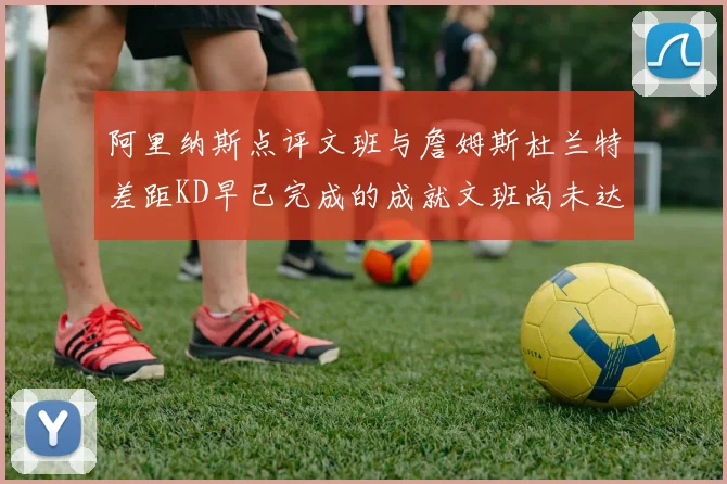 阿里纳斯点评文班与詹姆斯杜兰特差距KD早已完成的成就文班尚未达到