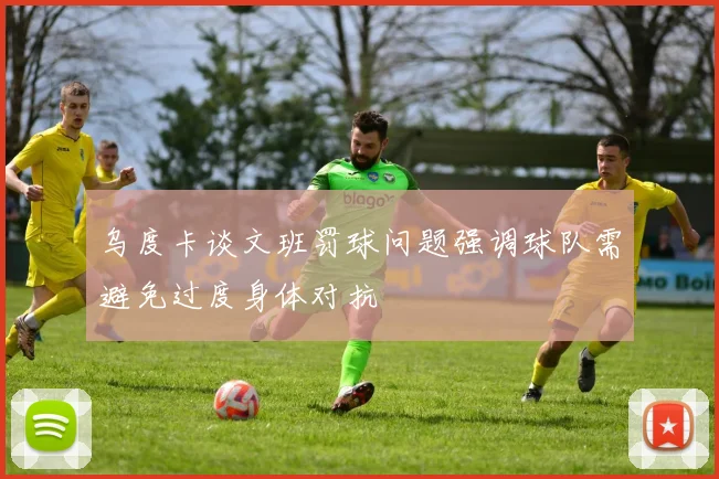 乌度卡谈文班罚球问题强调球队需避免过度身体对抗