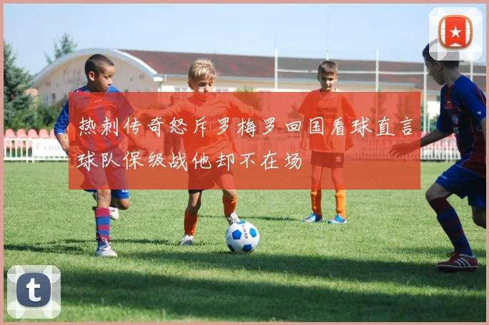 热刺传奇怒斥罗梅罗回国看球直言球队保级战他却不在场