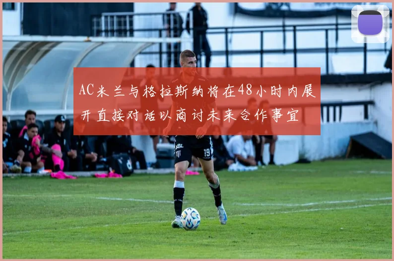 AC米兰与格拉斯纳将在48小时内展开直接对话以商讨未来合作事宜