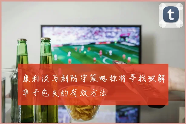 康利谈马刺防守策略称将寻找破解华子包夹的有效方法