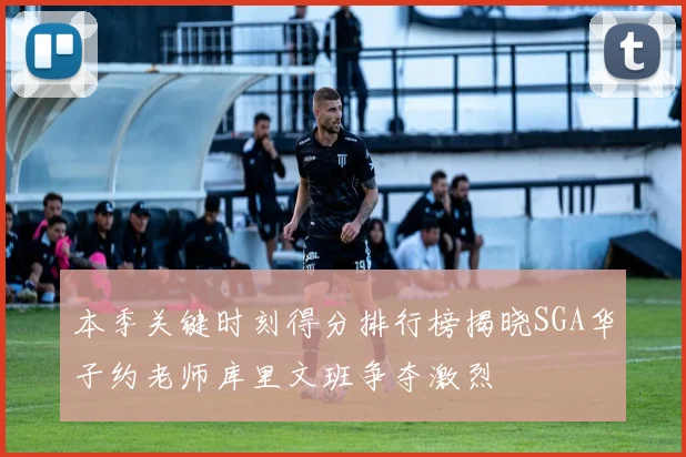 本季关键时刻得分排行榜揭晓SGA华子约老师库里文班争夺激烈