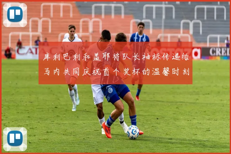 库利巴利和盖耶将队长袖标传递给马内共同庆祝首个奖杯的温馨时刻
