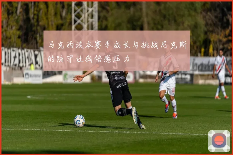 马克西谈本赛季成长与挑战尼克斯的防守让我倍感压力