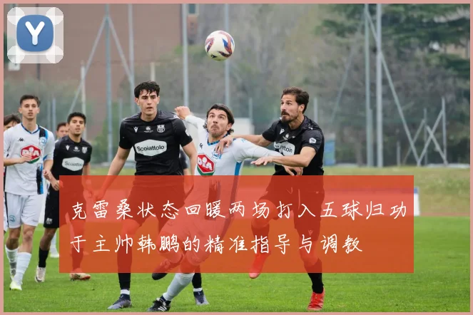 克雷桑状态回暖两场打入五球归功于主帅韩鹏的精准指导与调教