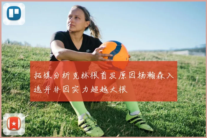 拓媒分析克林根首发原因杨瀚森入选并非因实力超越大根