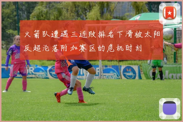 火箭队遭遇三连败排名下滑被太阳反超沦落附加赛区的危机时刻