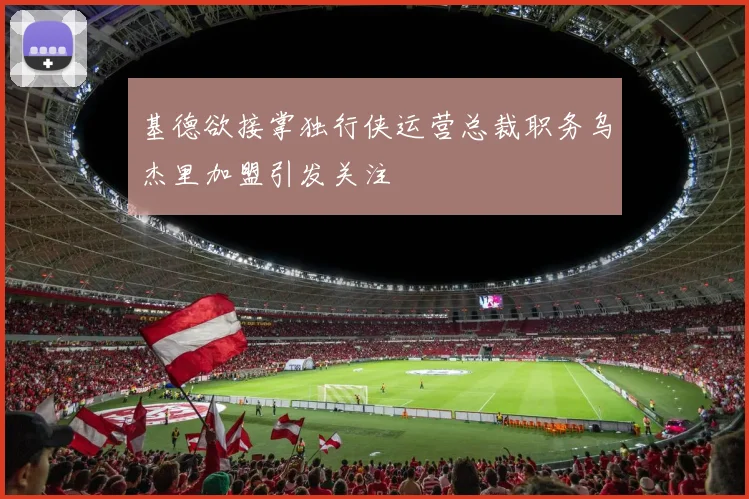 基德欲接掌独行侠运营总裁职务乌杰里加盟引发关注