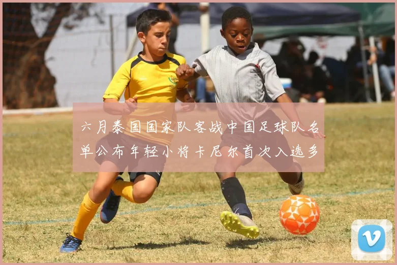 六月泰国国家队客战中国足球队名单公布年轻小将卡尼尔首次入选多名经验丰富老将随队出征
